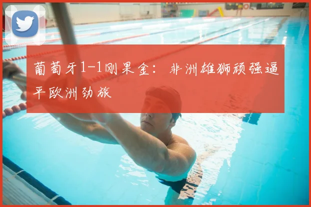 葡萄牙1-1刚果金:非洲雄狮顽强逼平欧洲劲旅
