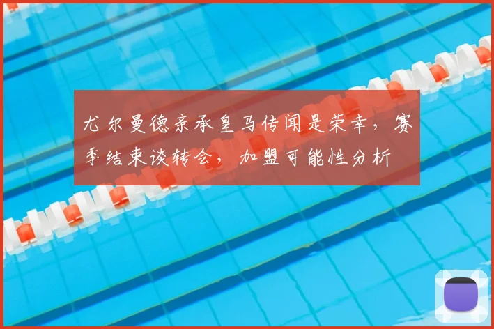 尤尔曼德亲承皇马传闻是荣幸，赛季结束谈转会，加盟可能性分析