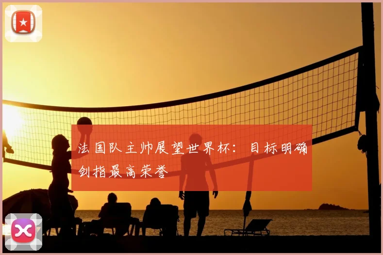 法国队主帅展望世界杯:目标明确剑指最高荣誉