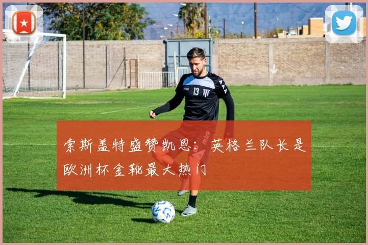 索斯盖特盛赞凯恩:英格兰队长是欧洲杯金靴最大热门