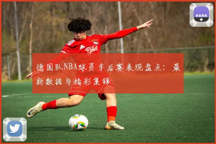 德国队NBA球员季后赛表现盘点:最新数据与精彩集锦