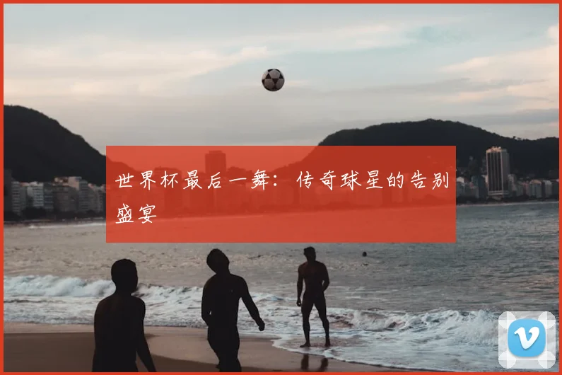 世界杯最后一舞:传奇球星的告别盛宴