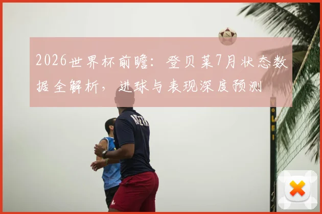2026世界杯前瞻：登贝莱7月状态数据全解析，进球与表现深度预测