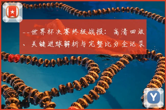 __世界杯决赛终极战报：高清回放、关键进球解析与完整比分全记录__
