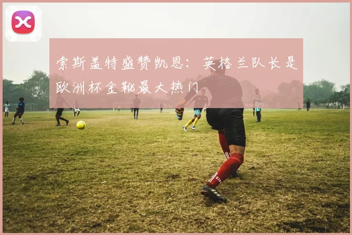 索斯盖特盛赞凯恩：英格兰队长是欧洲杯金靴最大热门
