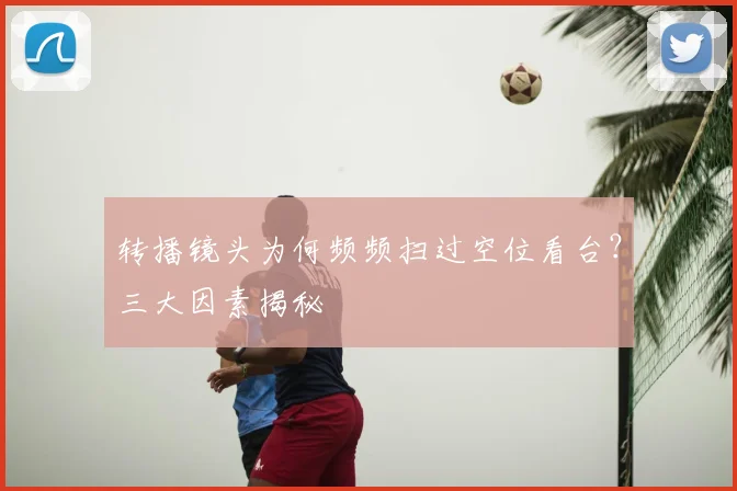 转播镜头为何频频扫过空位看台?三大因素揭秘