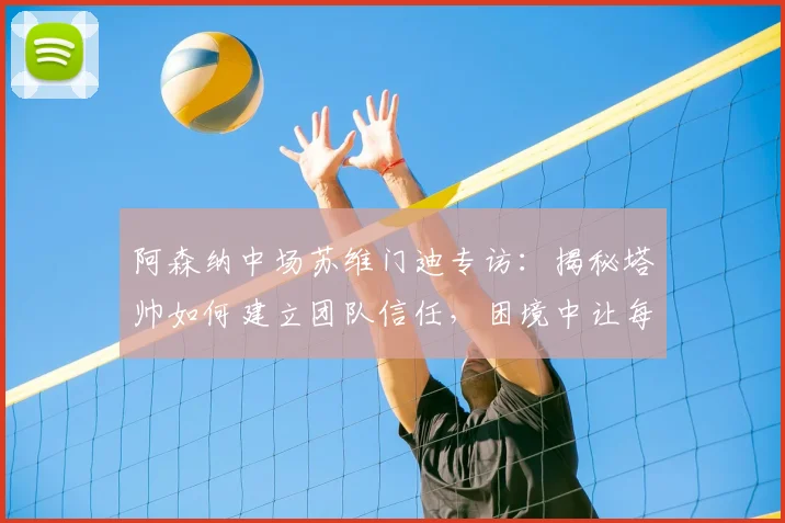 阿森纳中场苏维门迪专访：揭秘塔帅如何建立团队信任，困境中让每位球员感到被重视
