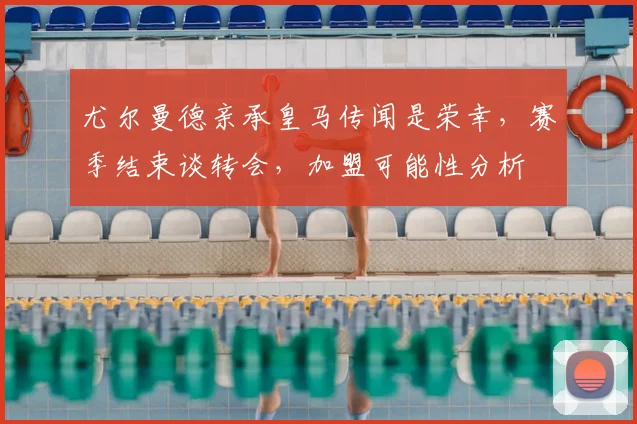 尤尔曼德亲承皇马传闻是荣幸,赛季结束谈转会,加盟可能性分析