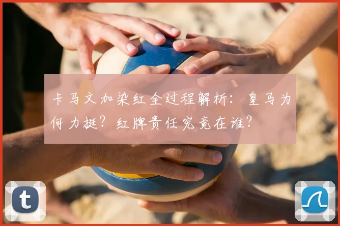 卡马文加染红全过程解析：皇马为何力挺？红牌责任究竟在谁？